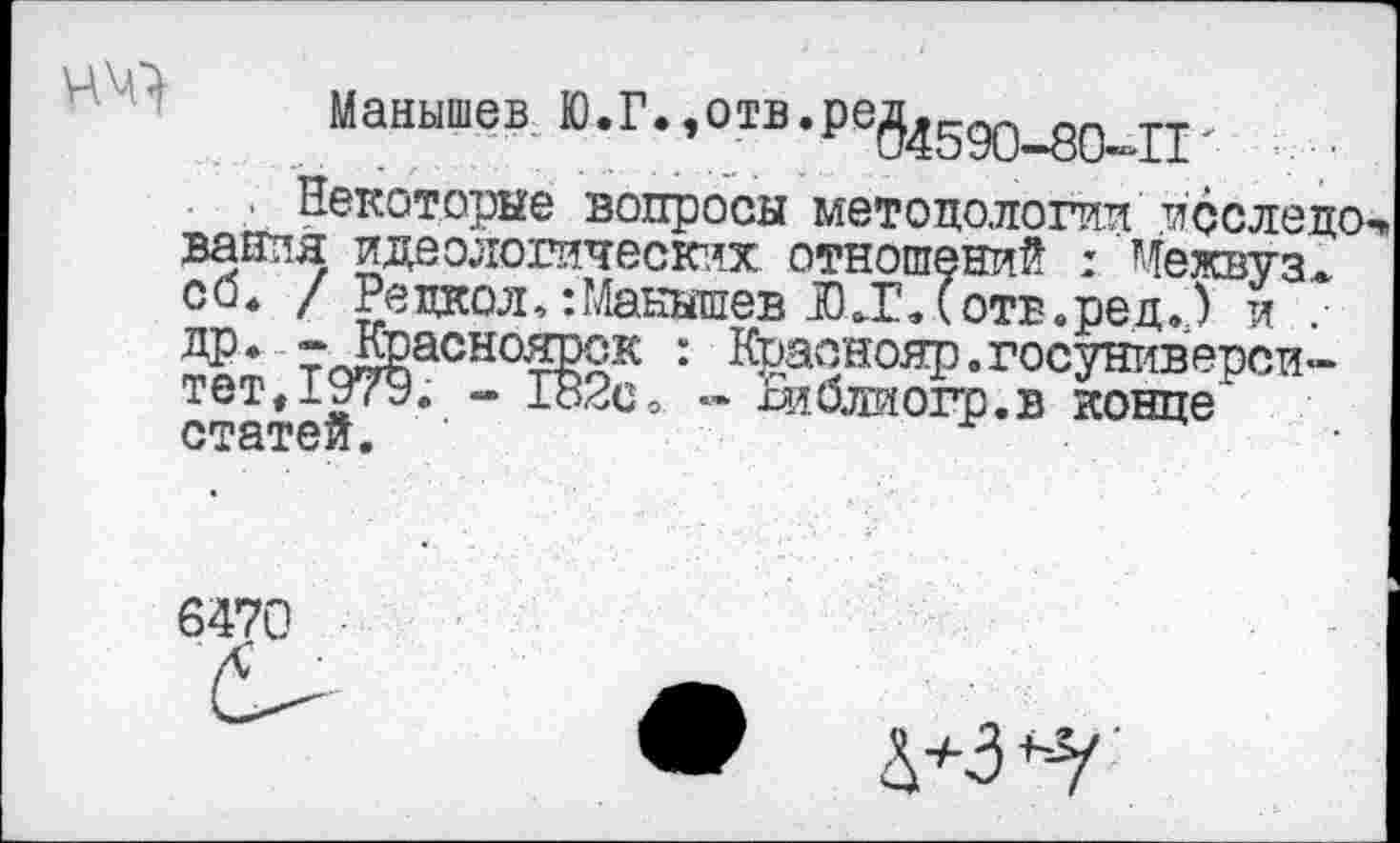 ﻿Мавышев Ю.Г.,отв.ре54590_д0_Г1.
Некоторые вопросы методологии последо ванпя идеологических отношений : Межвуз* со* / Рвдкол,:Манышев Л.Глотв.ред.) и ДР* г^Красноярск : Краонояр.госуниверси-тет,1979. - 182с, « Ьлблиогр.в конце" статей. ’
6470